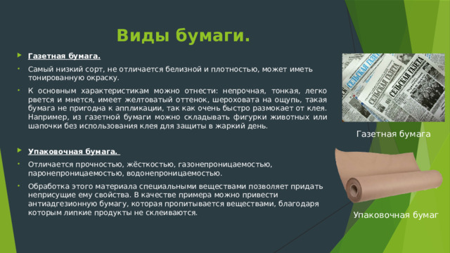 Виды бумаги. Газетная бумага. Самый низкий сорт, не отличается белизной и плотностью, может иметь тонированную окраску. К основным характеристикам можно отнести: непрочная, тонкая, легко рвется и мнется, имеет желтоватый оттенок, шероховата на ощупь, такая бумага не пригодна к аппликации, так как очень быстро размокает от клея. Например, из газетной бумаги можно складывать фигурки животных или шапочки без использования клея для защиты в жаркий день. Упаковочная бумага. Отличается прочностью, жёсткостью, газонепроницаемостью, паронепроницаемостью, водонепроницаемостью. Обработка этого материала специальными веществами позволяет придать неприсущие ему свойства. В качестве примера можно привести антиадгезионную бумагу, которая пропитывается веществами, благодаря которым липкие продукты не склеиваются. Газетная бумага Упаковочная бумаг 