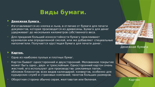 Виды бумаги. Денежная бумага  Изготавливается из хлопка и льна, в отличие от бумаги для печати документов, которая производится из древесины. Бумага для денег удерживает до нескольких километров собственного веса. Для придания большей износостойкости бумагу проклеивают крахмалом или определенной смолой, или же добавляют специальные наполнители. Получается хрустящая бумага для печати денег. Картон. Одна из наиболее пухлых и плотных бумаг. Картон бывает односторонний и двухсторонний. Мелованное покрытие может быть одно-, двух- и трехслойным. Односторонний картон очень жесткий, его используют для производства: рекламных папок; обложек блокнотов; всех видов календарей; конвертов, особенно для курьерских служб и страховых компаний; пакетов больших размеров. Оборотная сторона обычно серая, желтоватая или беленая. Денежная бумага Картон 