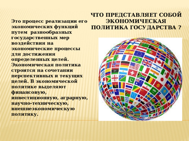 Что представляет собой экономическая политика государства ? Это процесс реализации его экономических функций путем разнообразных государственных мер воздействия на экономические процессы для достижения определенных целей. Экономическая политика строится на сочетании перспективных и текущих целей. В экономической политике выделяют финансовую, инвестиционную, аграрную, научно-техническую, внешнеэкономическую политику. 