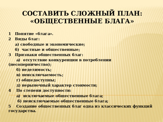 Составить сложный план: «общественные блага» 1 Понятие «блага». 2 Виды благ:  а) свободные и экономические;  б) частные и общественные; 3 Признаки общественных благ:  а) отсутствие конкуренции в потреблении (несоперничество);  б) неделимость;  в) неисключаемость;  г) общедоступны;  д) нерыночный характер стоимости; 4 По степени доступности:  а) исключаемые общественные блага;  б) неисключаемые общественные блага; 5 Создание общественных благ одна из классических функций государства. 
