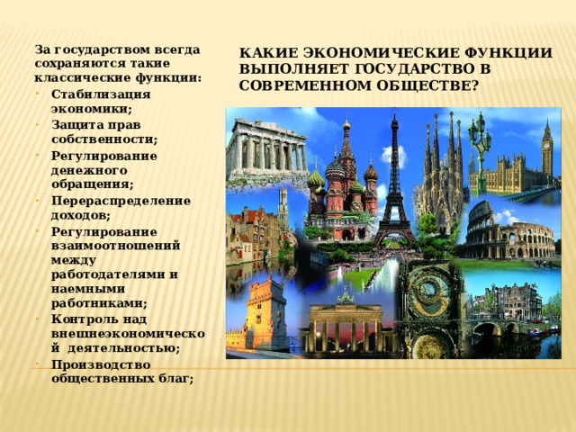 Какие экономические функции выполняет государство в современном обществе? За государством всегда сохраняются такие классические функции: Стабилизация экономики; Защита прав собственности; Регулирование денежного обращения; Перераспределение доходов; Регулирование взаимоотношений между работодателями и наемными работниками; Контроль над внешнеэкономической деятельностью; Производство общественных благ; 