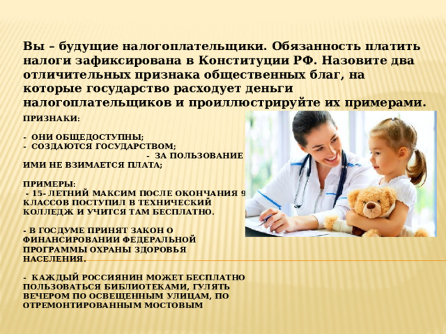 Вы – будущие налогоплательщики. Обязанность платить налоги зафиксирована в Конституции РФ. Назовите два отличительных признака общественных благ, на которые государство расходует деньги налогоплательщиков и проиллюстрируйте их примерами. Признаки:   - Они общедоступны;  - создаются государством; - за пользование ими не взимается плата;   примеры:  - 15- летний максим после окончания 9 классов поступил в технический колледж и учится там бесплатно.   - В Госдуме принят закон о финансировании федеральной программы охраны здоровья населения.   - Каждый россиянин может бесплатно пользоваться библиотеками, гулять вечером по освещенным улицам, по отремонтированным мостовым 