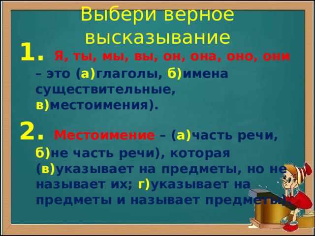 Выбери верное высказывание 1.  Я, ты, мы, вы, он, она, оно, они – это ( а) глаголы, б) имена существительные, в) местоимения). 2. Местоимение – ( а) часть речи, б) не часть речи), которая ( в) указывает на предметы, но не называет их; г) указывает на предметы и называет предметы).  