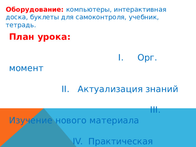 Оборудование: компьютеры, интерактивная доска, буклеты для самоконтроля, учебник, тетрадь. План урока:  I. Орг. момент II. Актуализация знаний III. Изучение нового материала IV. Практическая работа V. Закрепление изученного материала. VI. Итог урока. 
