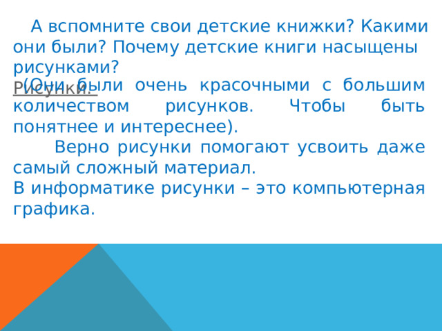  А вспомните свои детские книжки? Какими они были? Почему детские книги насыщены рисунками? Рисунки.  (Они были очень красочными с большим количеством рисунков. Чтобы быть понятнее и интереснее).  Верно рисунки помогают усвоить даже самый сложный материал. В информатике рисунки – это компьютерная графика. 