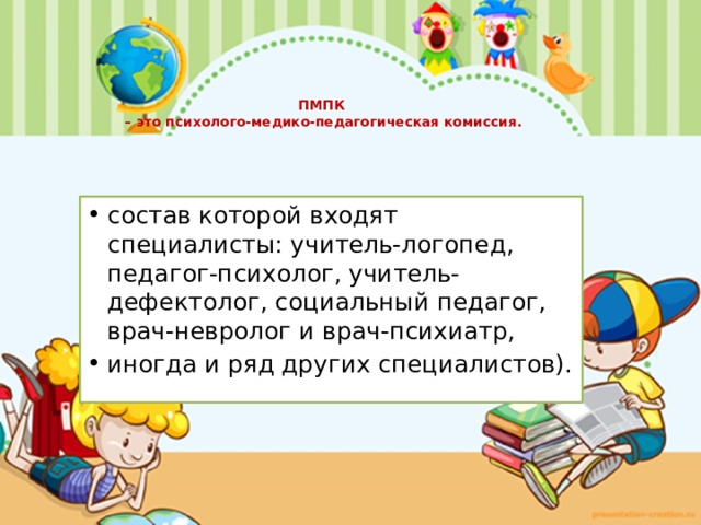   ПМПК  – это психолого-медико-педагогическая комиссия.   состав которой входят специалисты: учитель-логопед, педагог-психолог, учитель-дефектолог, социальный педагог, врач-невролог и врач-психиатр, иногда и ряд других специалистов). 