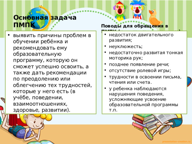 Основная задача ПМПК Поводы для обращения в ПМПК (на заметку родителям)  выявить причины проблем в обучении ребёнка и рекомендовать ему образовательную программу, которую он сможет успешно освоить, а также дать рекомендации по преодолению или облегчению тех трудностей, которые у него есть (в учёбе, поведении, взаимоотношениях, здоровье, развитии). недостаток двигательного развития; неуклюжесть; недостаточно развитая тонкая моторика рук; позднее появление речи; отсутствие ролевой игры;  трудности в освоении письма, чтения или счета. у ребенка наблюдаются нарушения поведения, усложняющие усвоение образовательной программы т.п. 