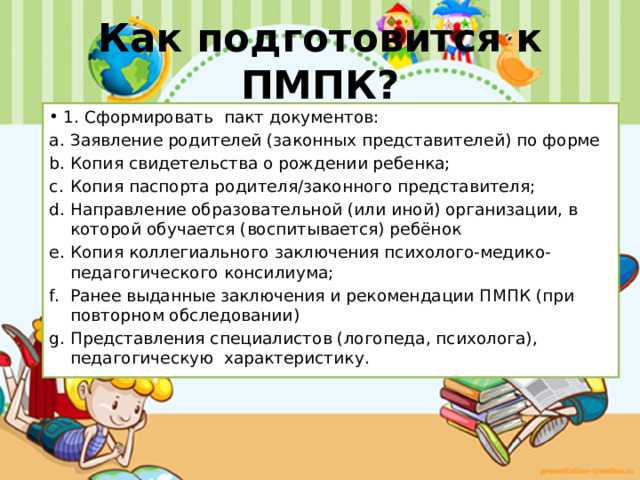 Как подготовится к ПМПК? 1. Сформировать пакт документов: Заявление родителей (законных представителей) по форме Копия свидетельства о рождении ребенка; Копия паспорта родителя/законного представителя; Направление образовательной (или иной) организации, в которой обучается (воспитывается) ребёнок Копия коллегиального заключения психолого-медико-педагогического консилиума; Ранее выданные заключения и рекомендации ПМПК (при повторном обследовании) Представления специалистов (логопеда, психолога), педагогическую характеристику. 