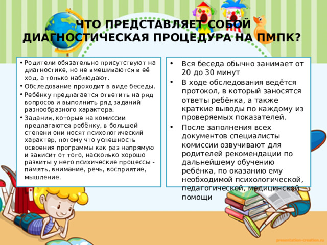 ЧТО ПРЕДСТАВЛЯЕТ СОБОЙ ДИАГНОСТИЧЕСКАЯ ПРОЦЕДУРА НА ПМПК? Родители обязательно присутствуют на диагностике, но не вмешиваются в её ход, а только наблюдают. Обследование проходит в виде беседы. Ребёнку предлагается ответить на ряд вопросов и выполнить ряд заданий разнообразного характера. Задания, которые на комиссии предлагаются ребёнку, в большей степени они носят психологический характер, потому что успешность освоения программы как раз напрямую и зависит от того, насколько хорошо развиты у него психические процессы - память, внимание, речь, восприятие, мышление . Вся беседа обычно занимает от 20 до 30 минут В ходе обследования ведётся протокол, в который заносятся ответы ребёнка, а также краткие выводы по каждому из проверяемых показателей. После заполнения всех документов специалисты комиссии озвучивают для родителей рекомендации по дальнейшему обучению ребёнка, по оказанию ему необходимой психологической, педагогической, медицинской помощи 