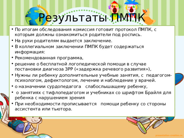 Результаты ПМПК По итогам обследования комиссия готовит протокол ПМПК, с которым должны ознакомиться родители под роспись. На руки родителям выдается заключение. В коллегиальном заключении ПМПК будет содержаться информация: Рекомендованная программа, решение о бесплатной логопедической помощи в случае постановки диагноза ЗРР («задержка речевого развития»), Нужны ли ребенку дополнительные учебные занятия, с педагогом-психологом, дефектологом, лечение и наблюдение у врачей. о назначении сурдопедагога слабослышащему ребенку,  о занятиях с тифлопедагогом и учебниках со шрифтом Брайля для ребенка с нарушением зрения При необходимости прописывается помощи ребенку со стороны ассистента или тьютора. 