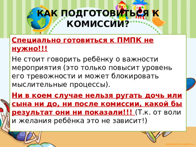 КАК ПОДГОТОВИТЬСЯ К КОМИССИИ? Специально готовиться к ПМПК не нужно!!! Не стоит говорить ребёнку о важности мероприятия (это только повысит уровень его тревожности и может блокировать мыслительные процессы). Ни в коем случае нельзя ругать дочь или сына ни до, ни после комиссии, какой бы результат они ни показали!!! (Т.к. от воли и желания ребёнка это не зависит!) 