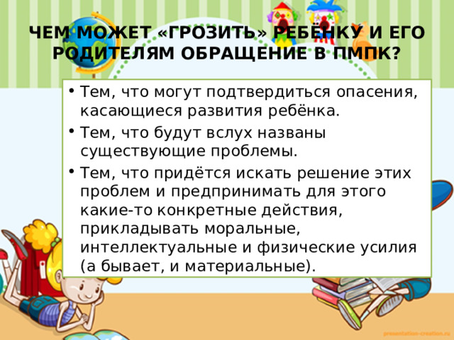ЧЕМ МОЖЕТ «ГРОЗИТЬ» РЕБЁНКУ И ЕГО РОДИТЕЛЯМ ОБРАЩЕНИЕ В ПМПК? Тем, что могут подтвердиться опасения, касающиеся развития ребёнка. Тем, что будут вслух названы существующие проблемы. Тем, что придётся искать решение этих проблем и предпринимать для этого какие-то конкретные действия, прикладывать моральные, интеллектуальные и физические усилия (а бывает, и материальные). 