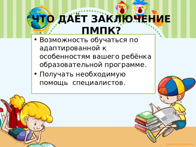 ЧТО ДАЁТ ЗАКЛЮЧЕНИЕ ПМПК?   Возможность обучаться по адаптированной к особенностям вашего ребёнка образовательной программе. Получать необходимую помощь специалистов. 