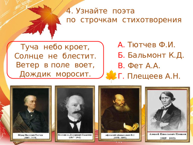 4. Узнайте поэта  по строчкам стихотворения А. Тютчев Ф.И. Б. Бальмонт К.Д. В. Фет А.А. Г. Плещеев А.Н. Туча небо кроет, Солнце не блестит. Ветер в поле воет, Дождик моросит.  