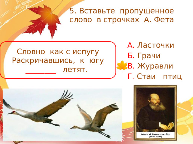5. Вставьте пропущенное слово в строчках А. Фета А. Ласточки Б. Грачи В. Журавли Г. Стаи птиц Словно как с испугу Раскричавшись, к югу ________ летят. 