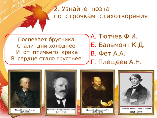 2. Узнайте поэта  по строчкам стихотворения А. Тютчев Ф.И. Б. Бальмонт К.Д. В. Фет А.А. Г. Плещеев А.Н. Поспевает брусника, Стали дни холоднее, И от птичьего крика В сердце стало грустнее. 