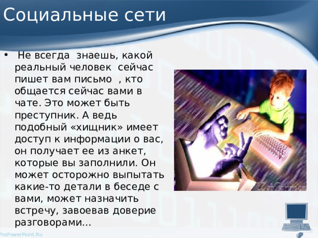 Социальные сети  Не всегда знаешь, какой реальный человек сейчас пишет вам письмо , кто общается сейчас вами в чате. Это может быть преступник. А ведь подобный «хищник» имеет доступ к информации о вас, он получает ее из анкет, которые вы заполнили. Он может осторожно выпытать какие-то детали в беседе с вами, может назначить встречу, завоевав доверие разговорами… 