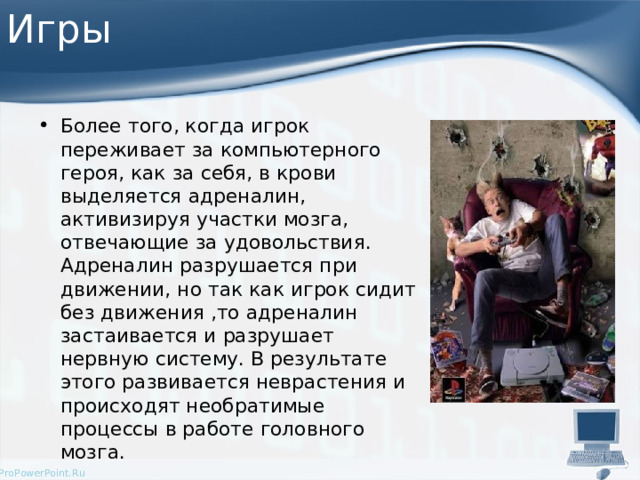 Игры Более того, когда игрок переживает за компьютерного героя, как за себя, в крови выделяется адреналин, активизируя участки мозга, отвечающие за удовольствия. Адреналин разрушается при движении, но так как игрок сидит без движения ,то адреналин застаивается и разрушает нервную систему. В результате этого развивается неврастения и происходят необратимые процессы в работе головного мозга. 