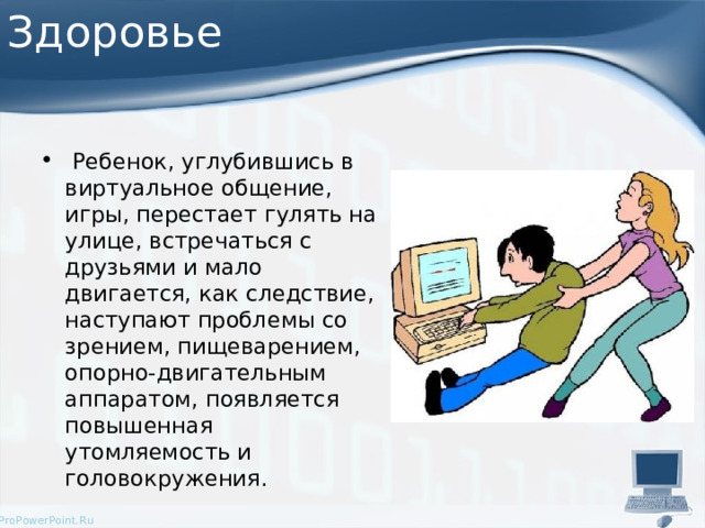 Здоровье  Ребенок, углубившись в виртуальное общение, игры, перестает гулять на улице, встречаться с друзьями и мало двигается, как следствие, наступают проблемы со зрением, пищеварением, опорно-двигательным аппаратом, появляется повышенная утомляемость и головокружения.  