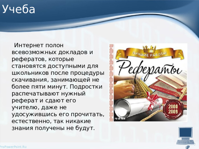 Учеба  Интернет полон всевозможных докладов и рефератов, которые становятся доступными для школьников после процедуры скачивания, занимающей не более пяти минут. Подростки распечатывают нужный реферат и сдают его учителю, даже не удосужившись его прочитать, естественно, так никакие знания получены не будут. 