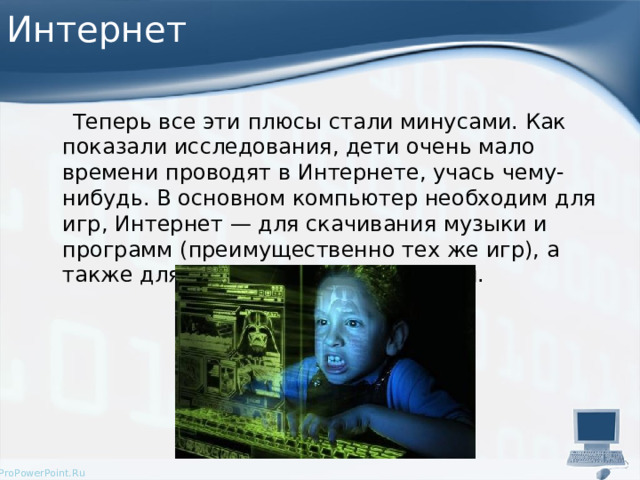 Интернет  Теперь все эти плюсы стали минусами. Как показали исследования, дети очень мало времени проводят в Интернете, учась чему-нибудь. В основном компьютер необходим для игр, Интернет — для скачивания музыки и программ (преимущественно тех же игр), а также для интерактивного общения. 