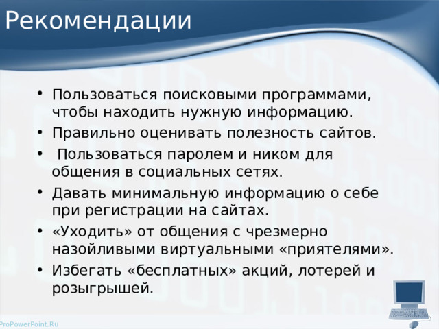 Рекомендации Пользоваться поисковыми программами, чтобы находить нужную информацию. Правильно оценивать полезность сайтов.  Пользоваться паролем и ником для общения в социальных сетях. Давать минимальную информацию о себе при регистрации на сайтах. «Уходить» от общения с чрезмерно назойливыми виртуальными «приятелями». Избегать «бесплатных» акций, лотерей и розыгрышей.  