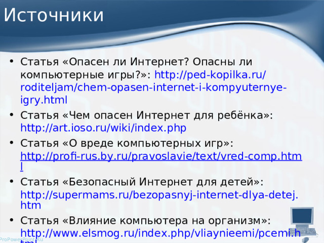 Источники Статья «Опасен ли Интернет? Опасны ли компьютерные игры?»: http :// ped - kopilka . ru / roditeljam / chem - opasen - internet - i - kompyuternye - igry . html Статья «Чем опасен Интернет для ребёнка»: http://art.ioso.ru/wiki/index.php  Статья «О вреде компьютерных игр»: http://profi-rus.by.ru/pravoslavie/text/vred-comp.html Статья «Безопасный Интернет для детей»: http://supermams.ru/bezopasnyj-internet-dlya-detej.htm Статья «Влияние компьютера на организм»: http://www.elsmog.ru/index.php/vliaynieemi/pcemi.html  