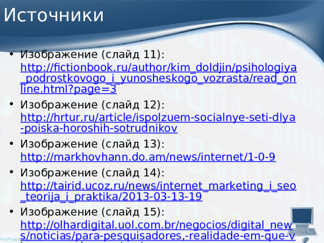 Источники Изображение (слайд 11): http://fictionbook.ru/author/kim_doldjin/psihologiya_podrostkovogo_i_yunosheskogo_vozrasta/read_online.html?page=3 Изображение (слайд 12): http://hrtur.ru/article/ispolzuem-socialnye-seti-dlya-poiska-horoshih-sotrudnikov Изображение (слайд 13): http://markhovhann.do.am/news/internet/1-0-9 Изображение (слайд 14): http://tairid.ucoz.ru/news/internet_marketing_i_seo_teorija_i_praktika/2013-03-13-19 Изображение (слайд 15): http://olhardigital.uol.com.br/negocios/digital_news/noticias/para-pesquisadores,-realidade-em-que-vivemos-pode-ser-simulacao 