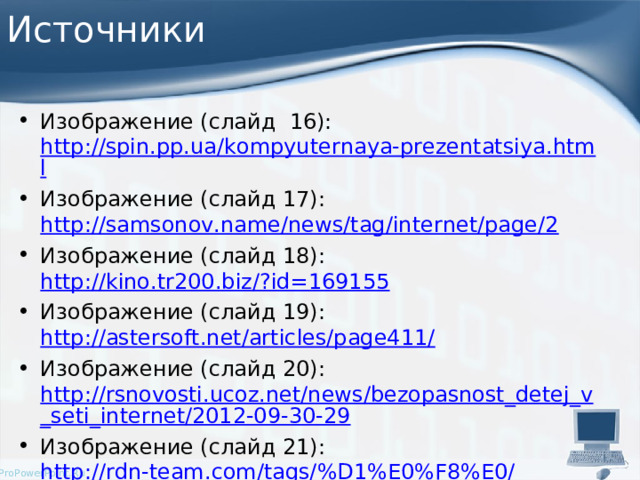 Источники Изображение (слайд 16): http://spin.pp.ua/kompyuternaya-prezentatsiya.html Изображение (слайд 17): http://samsonov.name/news/tag/internet/page/2 Изображение (слайд 18): http://kino.tr200.biz/?id=169155 Изображение (слайд 19): http://astersoft.net/articles/page411/ Изображение (слайд 20): http://rsnovosti.ucoz.net/news/bezopasnost_detej_v_seti_internet/2012-09-30-29 Изображение (слайд 21): http://rdn-team.com/tags/%D1%E0%F8%E0/   