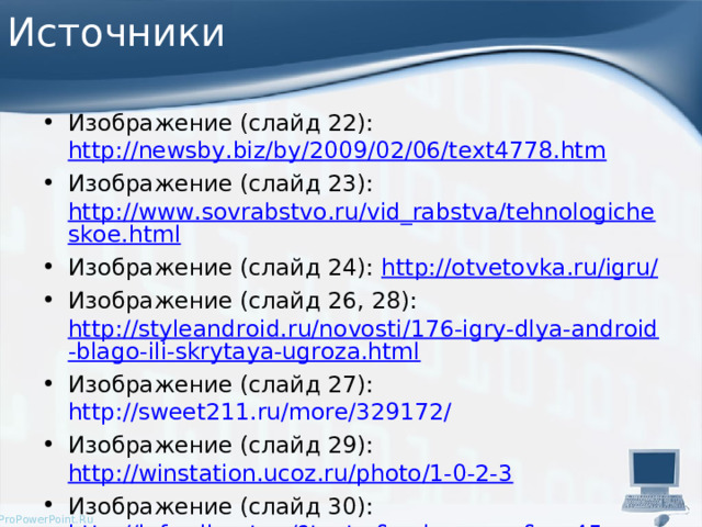 Источники Изображение (слайд 22): http://newsby.biz/by/2009/02/06/text4778.htm Изображение (слайд 23): http://www.sovrabstvo.ru/vid_rabstva/tehnologicheskoe.html Изображение (слайд 24): http://otvetovka.ru/igru/ Изображение (слайд 26, 28): http://styleandroid.ru/novosti/176-igry-dlya-android-blago-ili-skrytaya-ugroza.html Изображение (слайд 27): http://sweet211.ru/more/329172/ Изображение (слайд 29): http://winstation.ucoz.ru/photo/1-0-2-3 Изображение (слайд 30): http://info.sibnet.ru/?text=&order=msg&p=45   