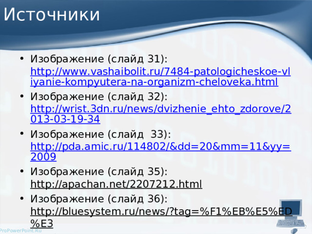 Источники Изображение (слайд 31): http://www.vashaibolit.ru/7484-patologicheskoe-vliyanie-kompyutera-na-organizm-cheloveka.html Изображение (слайд 32): http://wrist.3dn.ru/news/dvizhenie_ehto_zdorove/2013-03-19-34 Изображение (слайд 33): http://pda.amic.ru/114802/&dd=20&mm=11&yy=2009 Изображение (слайд 35): http://apachan.net/2207212.html  Изображение (слайд 36): http://bluesystem.ru/news/?tag=%F1%EB%E5%ED%E3 Изображение (слайд 37): http://fashion2012.ru/modnyiy-sleng-slova.html   