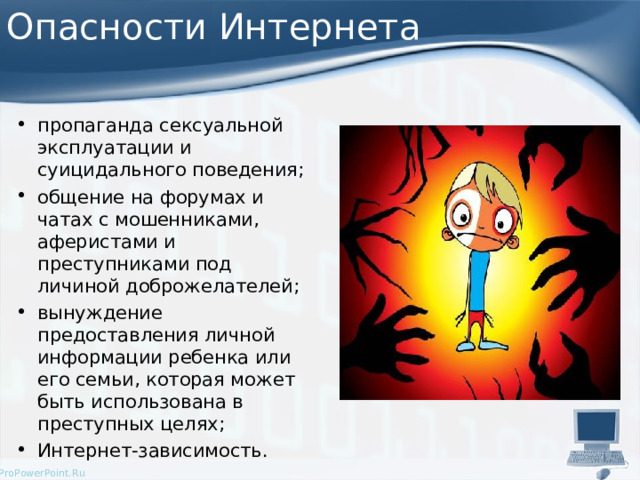 Опасности Интернета пропаганда сексуальной эксплуатации и суицидального поведения; общение на форумах и чатах с мошенниками, аферистами и преступниками под личиной доброжелателей; вынуждение предоставления личной информации ребенка или его семьи, которая может быть использована в преступных целях; Интернет-зависимость.  