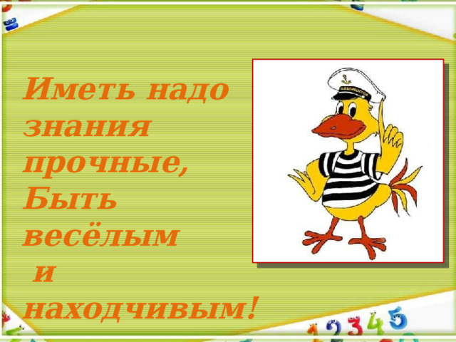 Иметь надо знания прочные, Быть весёлым  и находчивым! 