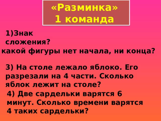 «Разминка» 1 команда 1)Знак сложения? 2) У какой фигуры нет начала, ни конца?  3) На столе лежало яблоко. Его разрезали на 4 части. Сколько яблок лежит на столе?  4) Две сардельки варятся 6 минут. Сколько времени варятся 4 таких сардельки? 