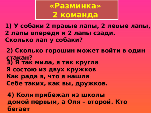 «Разминка» 2 команда 1) У собаки 2 правые лапы, 2 левые лапы, 2 лапы впереди и 2 лапы сзади.   Сколько лап у собаки?  2) Сколько горошин может войти в один стакан?  3) Я так мила, я так кругла   Я состою из двух кружков   Как рада я, что я нашла   Себе таких, как вы, дружков. 4) Коля прибежал из школы домой первым, а Оля – второй. Кто бегает   быстрее?  