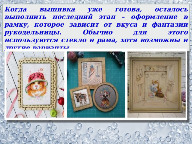 Когда вышивка уже готова, осталось выполнить последний этап – оформление в рамку, которое зависит от вкуса и фантазии рукодельницы. Обычно для этого используются стекло и рама, хотя возможны и другие варианты. 