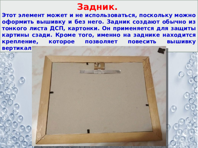 Задник. Этот элемент может и не использоваться, поскольку можно оформить вышивку и без него. Задник создают обычно из тонкого листа ДСП, картонки. Он применяется для защиты картины сзади. Кроме того, именно на заднике находится крепление, которое позволяет повесить вышивку вертикально или расположить на столе. 
