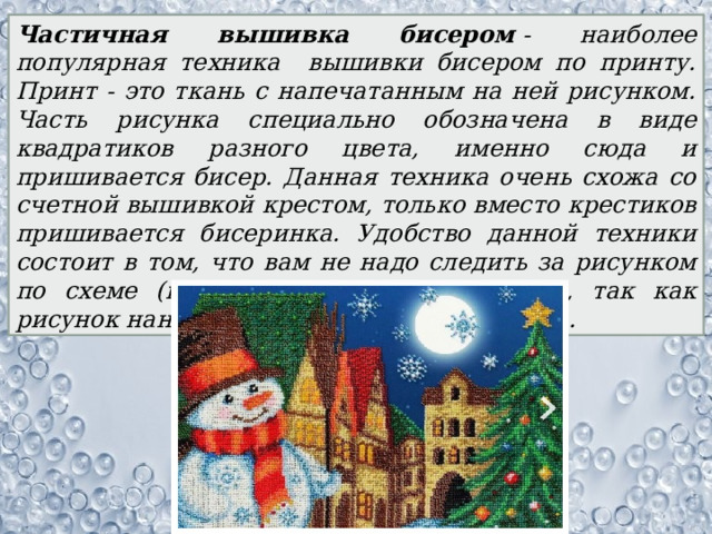 Частичная вышивка бисером  - наиболее популярная техника вышивки бисером по принту. Принт - это ткань с напечатанным на ней рисунком. Часть рисунка специально обозначена в виде квадратиков разного цвета, именно сюда и пришивается бисер. Данная техника очень схожа со счетной вышивкой крестом, только вместо крестиков пришивается бисеринка. Удобство данной техники состоит в том, что вам не надо следить за рисунком по схеме (как при вышивке крестиком), так как рисунок нанесен непосредственно на ткань. 