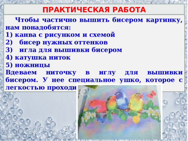 ПРАКТИЧЕСКАЯ РАБОТА  Чтобы частично вышить бисером картинку, нам понадобятся: канва с рисунком и схемой 2) бисер нужных оттенков 3) игла для вышивки бисером катушка ниток ножницы Вдеваем ниточку в иглу для вышивки бисером. У нее специальное ушко, которое с легкостью проходит потом в бисеринку. 