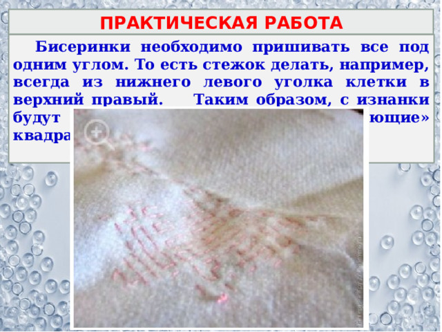 ПРАКТИЧЕСКАЯ РАБОТА  Бисеринки необходимо пришивать все под одним углом. То есть стежок делать, например, всегда из нижнего левого уголка клетки в верхний правый. Таким образом, с изнанки будут только прямые стежки, «рисующие» квадрат.  
