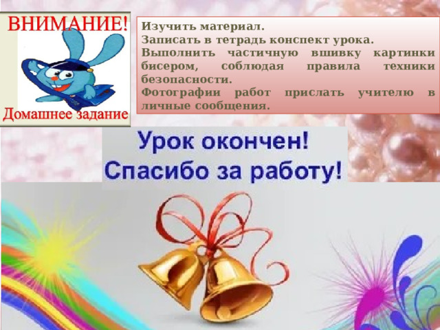 Изучить материал. Записать в тетрадь конспект урока. Выполнить частичную вшивку картинки бисером, соблюдая правила техники безопасности. Фотографии работ прислать учителю в личные сообщения.  
