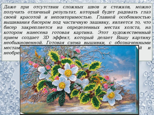 Даже при отсутствии сложных швов и стежков, можно получить отличный результат, который будет радовать глаз своей красотой и неповторимостью. Главной особенностью вышивания бисером под частичную зашивку, является то, что бисер закрепляется на определенных местах холста, на котором нанесена готовая картина. Этот художественный прием создает 3D эффект, который делает Вашу картину необыкновенной. Готовая схема вышивки, с обозначенными местами для бисера, делает Вашу работу легкой и необременительной. 