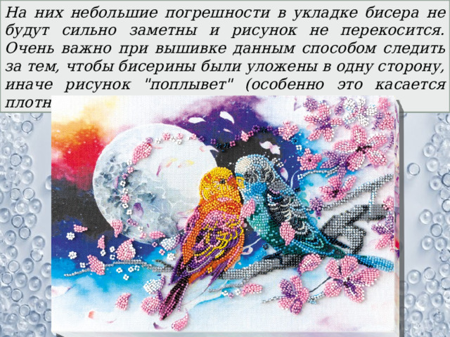 На них небольшие погрешности в укладке бисера не будут сильно заметны и рисунок не перекосится. Очень важно при вышивке данным способом следить за тем, чтобы бисерины были уложены в одну сторону, иначе рисунок 
