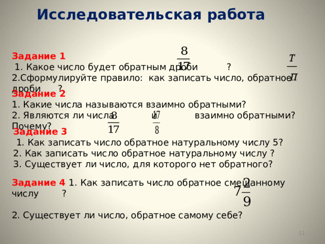 Исследовательская работа   Задание 1  1. Какое число будет обратным дроби ? 2.Сформулируйте правило: как записать число, обратное дроби ? Задание 2 1. Какие числа называются взаимно обратными? 2. Являются ли числа и взаимно обратными? Почему? Задание 3  1. Как записать число обратное натуральному числу 5? 2. Как записать число обратное натуральному числу ? 3. Существует ли число, для которого нет обратного? Задание 4 1. Как записать число обратное смешанному числу ? 2. Существует ли число, обратное самому себе?  