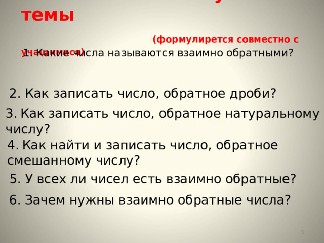  План изучения темы   (формулирется совместно с учащимися)   1. Какие числа называются взаимно обратными?   2. Как записать число, обратное дроби? 3.  Как записать число, обратное натуральному числу?   4.  Как найти и записать число, обратное смешанному числу? 5. У всех ли чисел есть взаимно обратные?  6. Зачем нужны взаимно обратные числа?  
