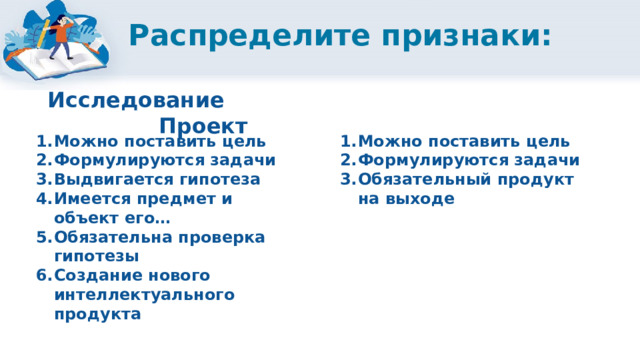 Распределите признаки: Исследование Проект Можно поставить цель Формулируются задачи Выдвигается гипотеза Имеется предмет и объект его… Обязательна проверка гипотезы Создание нового интеллектуального продукта Можно поставить цель Формулируются задачи Обязательный продукт на выходе               