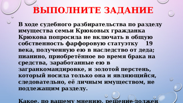 Выполните задание В ходе судебного разбирательства по разделу имущества семьи Крюковых гражданка Крюкова попросила не включать в общую собственность фарфоровую статуэтку 19 века, полученную ею в наследство от деда; пианино, приобретённое во время брака на средства, заработанные ею в загранкомандировке, и золотой перстень, который носила только она и являющийся, следовательно, её личным имуществом, не подлежащим разделу.  Какое, по вашему мнению, решение должен вынести суд? Свой ответ аргументируйте. 