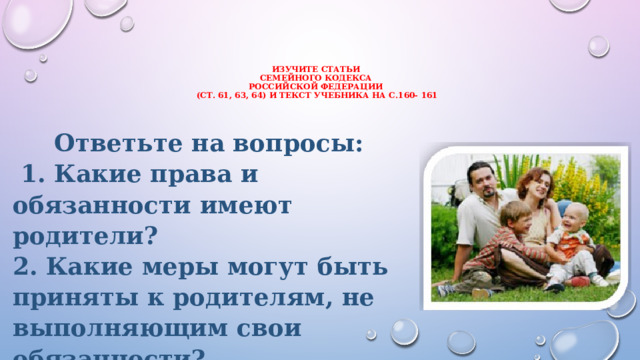изучите статьи  Семейного кодекса  российской Федерации  (ст.  61, 63, 64) и текст учебника на с.160- 161    Ответьте на вопросы:  1. Какие права и обязанности имеют родители? 2. Какие меры могут быть приняты к родителям, не выполняющим свои обязанности?  