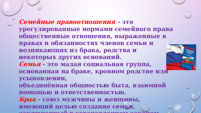 Семейные правоотношения – это урегулированные нормами семейного права общественные отношения, выраженные в правах и обязанностях членов семьи и возникающих из брака, родства и некоторых других оснований. Семья  - это малая социальная группа, основанная на браке, кровном родстве или усыновлении, объединённая общностью быта, взаимной помощью и ответственностью. Брак  - союз мужчины и женщины, имеющий целью создание семьи, заключенный в установленном законом порядке и порождающий взаимные права и обязанности 