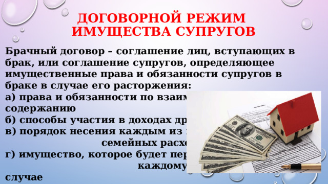 Договорной режим  имущества супругов Брачный договор – соглашение лиц, вступающих в брак, или соглашение супругов, определяющее имущественные права и обязанности супругов в браке в случае его расторжения: а) права и обязанности по взаимному содержанию б) способы участия в доходах друг друга в) порядок несения каждым из них семейных расходов г) имущество, которое будет передано каждому из супругов в случае расторжения брака 
